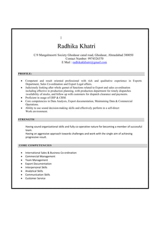 ]
Radhika Khatri
C/9 Mangalmoorti Society Ghodasar canal road, Ghodasar, Ahmedabad 380050
Contact Number: 9974526370
E Mail : radhikakkhatri@gmail.com
PROFILE:
 Competent and result oriented professional with rich and qualitative experience in Exports
Department, Sales Co-ordination and Export Legal affairs.
 Judiciously looking after whole gamut of functions related to Export and sales co-ordination
including effective in production planning, with production department for timely dispatches
/availability of stocks, and follow up with customers for dispatch clearance and payments.
 Proficient in usage of ERP & CRM.
 Core competencies in Data Analysis, Export documentation, Maintaining Data & Commercial
Operations.
 Ability to use sound decision-making skills and effectively perform in a self-direct
Work environment.
STRENGTH
Having sound organizational skills and fully co‐operative nature for becoming a member of successful 
team. 
Having an aggressive approach towards challenges and work with the single aim of achieving 
progressive result. 
 
 
CORE COMPETENCIES
 International Sales & Business Co‐ordination 
 Commercial Management 
 Team Management 
 Export Documentation 
 Interpersonal Skills 
 Analytical Skills 
 Communication Skills 
 Customer Service 
 