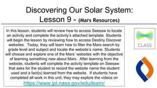 Discovering Our Solar System:
Lesson 9 - (Mars Resources)
In this lesson, students will review how to access Seesaw to locate
an activity and complete the activity’s attached template. Students
will begin the lesson by reviewing how to access Destiny Discover
websites. Today, they will learn how to filter the Mars search by
grade level and subject and locate the website’s name. Students
will choose and explore one of the Mars’ websites with the objective
of learning something new about Mars. After learning from the
website, students will complete the activity template on Seesaw
that asks for the student to record the website name the student
used and a fact(s) learned from the website. If students have
completed all work in this unit, they may explore the videos on
https://www.jpl.nasa.gov/edu/learn/
 