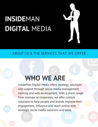 the topic
WHO WE ARE
INSIDEMAN
DIGITAL MEDIA
– ABOUT US & THE SERVICES THAT WE OFFER –
InsideMan Digital Media offers strategy, solutions
and support through social media management,
training and web development. With a client range
from startups to corporates, we offer custom
solutions to help people and brands improve their
engagement, influence and reach online with
strategic social media solutions and tools.
 