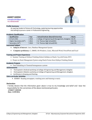 Profile Summary
An aspiring student of Science & Technology, exploring learning opportunities
And willing to pursue a career in Professional Engineering.
Academic Qualification
Interested Subject
• Subjects of interest : Java, Database Management System
• Computer proficiency: C, DBMS, OS-Windows, Linux, Microsoft Word, PowerPoint and Excel
Training and Project Experience
• Summer Training at Globsyn Finishing School, Kolkata on Oracle 11g with Forms-2015.
• Project on Stock Management System using Oracle Forms from Globsyn Finishing School.
Academic Projects
• Task Scheduling in Clustered homogeneous systems
Achievements
• Participated in Android workshop at College of Engineering and Management, Kolaghat.
• Participated in Robotics workshop at College of Engineering and Management, Kolaghat.
• Certificates in Drawing and Painting.
Extra-curricular Activities
• HOBBY- Reading newspapers, watching news and listening to music.
Declaration
I hereby declare that the information given above is true to my knowledge and belief and I bear the
responsibility for the correctness of the above mentioned particulars.
ANIKET GHOSH
Date: 11/09/2016
College of Engineering and Management, Kolaghat B.Tech - Mycampusing Corporate Recruitment Programme 2015
Qualification Year School/Institute (Board/University) Marks
B.Tech (CSE) 2016 College of Engineering & Management, Kolaghat 66.3%
Higher Secondary (12th
) 2012 St. Thomas High School(ISC) 63.71%
Secondary (10th
) 2010 St. Thomas High School(ICSE) 66.57%
ANIKET GHOSH
aniketghosh87@gmail.com
+91 9836034308
 