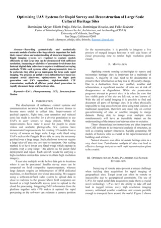 Optimizing UAV Systems for Rapid Survey and Reconstruction of Large Scale
Cultural Heritage Sites
Dominique Meyer, Elioth Fraijo, Eric Lo, Dominique Rissolo, and Falko Kuester
Center of Interdisciplinary Science for Art, Architecture, and Archaeology (CISA3)
University of California, San Diego
San Diego, California 92093
Email: {demeyer, efraijo, eklo, drissolo, fkuester}@ucsd.edu
Abstract—Recording geometrically and aesthetically
accurate models of cultural heritage sites is important for both
their conservation and understanding of historical importance.
Rapid imaging systems are required to capture models
efficiently so that large sites can be documented with sufficient
resolution. Increasing availability of consumer-level drones has
fostered digital data collection to replace traditional surveying
methods. While such systems allow photogrammetric data to
be gathered, they often prove inadequate for large scale rapid
imaging. We propose an aerial system infrastructure based on:
adapted aerial platforms; optimizations for flight path
generation and UAV operations; high-bandwidth LTE
transmission; methods of efficient point cloud generation, to
rapidly document large scale heritage sites.
Keywords—UAV; Photogrammetry; LTE; Structure-from-
Motion
I. INTRODUCTION
The development of airframes, control systems and
communication networks has allowed low-cost drones to
become more useful to collect data. Improvements of
payload capacity, flight time, user operation and reduced
costs has made it possible for a diverse population to use
UAVs to carry sensors to image objects. While the
improvements have made it easier for people to create
videos and aesthetic photographs, few systems have
demonstrated improvements for creating 3D models from a
variety of sensors on large scale. Large scale fixed wing
UAVs such as the Penguin B are able to carry the necessary
payload over a large range. Such platforms however require
a large take-off area and are hard to transport. Our scaling
method is to have lower cost-fixed wings which operate in
swarms over a long range. This allows us for easier field
deployment and repair. Each aircraft would be carrying a
high-resolution mirror-less camera to obtain high resolution
imagery.
It can take multiple weeks before data gets to locations
where it can be processed. Smaller survey areas can be
computed on field compatible supercomputers, whereas
large datasets require an infrastructure of SFM dedicated
machines, or distribution over cloud processing. We suggest
using a software-defined radio system to upload data in
close to real-time to the ground where field computers are
located or a high bandwidth access point to upload to the
cloud for processing. Integrating IMU information from the
platform together with GPS makes it optimal for rapid
processing as the software can estimate a camera position
for the reconstruction. It is possible to integrate a live
preview of merged images however it will take hours of
cloud processing time to render high resolution point
clouds.
II. MOTIVATION
Applying remote sensing technologies to survey and
reconstruct heritage sites is important for a multitude of
reasons. A majority of sites need to be documented to
preserve their information as they risk to physically change.
Due to a destruction from war, conflict, weather and
urbanization, a significant number of sites are at risk of
disappearance or degradation. While site preservation
programs attempt to protect sites, it is often the case that
less visible parts of the site are left out, or not known of.
With the aid of aerial imaging it is possible to find and
document all parts of heritage sites. It is often physically
impossible to map areas between sites using total stations or
traditional equipment, therefore one must rely on correct
geo-referencing of sites or satellite imagery to merge
datasets. Being able to image over multiple sites
simultaneously will have an incredible impact on the
understanding of the interaction between sites or societies.
Three- dimensional reconstructions are often imported
into CAD software to do structural analysis of structures, as
well as creating support structures. Rapidly generating 3D
models of historic sites is crucial to the rapid restoration of
buildings and artifacts.
Natural disasters can often devastate heritage sites in a
very short time. Post-disaster analysis of sites can lead to
effective damage analysis as well rapid reconstruction plans
to be created.
III. OPTIMIZATION OF AERIAL PLATFORMS AND SENSOR
INTEGRATION
Surveying of remote areas present a unique challenge
when tackling data acquisition for rapid imaging of
geographical sites. Target areas can often be remote or
inaccessible due to geographical constraints. The use of
UAVs for rapid aerial data acquisition make them a crucial
novel technology. UAVs have the ability to take off and
land in rugged terrain, carry high resolution imaging
sensors, withstand weather condition, and remain portable
enough to transport them around the world. Figure 1 shows
 