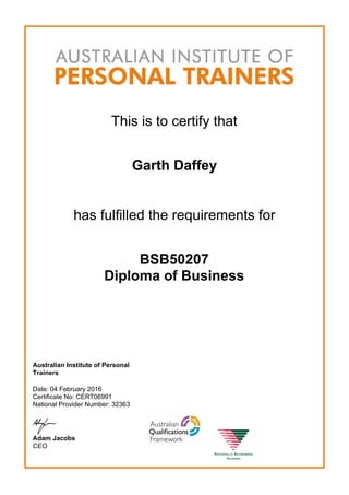 This is to certify that
Garth Daffey
has fulfilled the requirements for
BSB50207
Diploma of Business
Australian Institute of Personal
Trainers
Date: 04 February 2016
Certificate No: CERT06991
National Provider Number: 32363
Adam Jacobs
CEO
 
