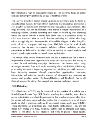 CMS B SCHOOL JAIN UNIVERSITY Page 4
telecommuting as well as using remote facilities. This is purely based on online
sales and not any physical building or face to face transactions.
The study is about how Search Engine Optimization is been helping the firms in
expanding their business through internet marketing. The internet has emerged as a
cost effective communication channel between organizations and customers. This
surge in online sales can be attributed to the internet’s unique characteristics as a
marketing channel. Internet marketing here refers to advertising and marketing
efforts that use the web and e mail to drive direct sales via e-commerce as well as
sales leads from web sites or emails. Internet marketing and online advertising
efforts are typically used in conjunction with traditional types of advertising like
radio, television, newspaper and magazines. SEO falls under the head of web
marketing that includes e-commerce websites, affiliate marketing websites,
promotional or informative websites, online advertising on search engines, and
organic search engine results via, search engine optimization.
The internet offers various interactive solutions that a marketer can use to reach a
large number of customers or potential customers at a very low cost thus leading to
a more focused marketing campaign. Furthermore, the internet offers many
advantages to online firms such as the shortening of the supply chain, eliminating
or reducing inventories, improving organizational visibility to a wider customer
base, increasing revenues through cross-selling opportunities, improving
interactivity, and gathering massive amounts of information on customers via
surveys and spending habits. (Berthonetal,Blattberg and Deighton). Due to all
these advantages, the internet has emerged as a lucrative marketing channel.
SEO Optimizing
The effectiveness of SEO may be measured by the position of a website on a
Search Engine Results Page (SERP) when searching for certain keyword. Search
engine optimisation is predicated on recognition that search engines use algorithms
for sorting web sites, pages and other content for presentation in a list of search
results in what is sometimes referred to as a search engine results page (SERP).
Those algorithms are proprietary and often highly sophisticated. They are not
static: they change over time, reflecting factors such as changing user needs,
efforts to foil abuse by site operators and work to produce better results.
 