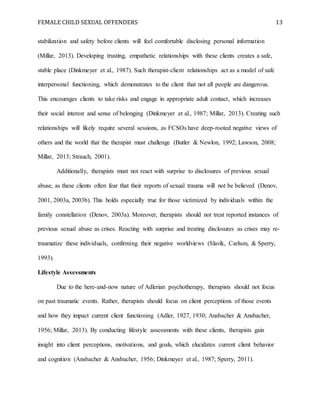 FEMALE CHILD SEXUAL OFFENDERS 13
stabilization and safety before clients will feel comfortable disclosing personal information
(Millar, 2013). Developing trusting, empathetic relationships with these clients creates a safe,
stable place (Dinkmeyer et al., 1987). Such therapist-client relationships act as a model of safe
interpersonal functioning, which demonstrates to the client that not all people are dangerous.
This encourages clients to take risks and engage in appropriate adult contact, which increases
their social interest and sense of belonging (Dinkmeyer et al., 1987; Millar, 2013). Creating such
relationships will likely require several sessions, as FCSOs have deep-rooted negative views of
others and the world that the therapist must challenge (Butler & Newlon, 1992; Lawson, 2008;
Millar, 2013; Strauch, 2001).
Additionally, therapists must not react with surprise to disclosures of previous sexual
abuse, as these clients often fear that their reports of sexual trauma will not be believed (Denov,
2001, 2003a, 2003b). This holds especially true for those victimized by individuals within the
family constellation (Denov, 2003a). Moreover, therapists should not treat reported instances of
previous sexual abuse as crises. Reacting with surprise and treating disclosures as crises may re-
traumatize these individuals, confirming their negative worldviews (Slavik, Carlson, & Sperry,
1993).
Lifestyle Assessments
Due to the here-and-now nature of Adlerian psychotherapy, therapists should not focus
on past traumatic events. Rather, therapists should focus on client perceptions of those events
and how they impact current client functioning (Adler, 1927, 1930; Ansbacher & Ansbacher,
1956; Millar, 2013). By conducting lifestyle assessments with these clients, therapists gain
insight into client perceptions, motivations, and goals, which elucidates current client behavior
and cognition (Ansbacher & Ansbacher, 1956; Dinkmeyer et al., 1987; Sperry, 2011).
 