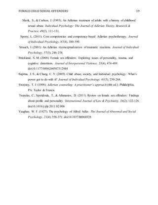FEMALE CHILD SEXUAL OFFENDERS 19
Slavik, S., & Carlson, J. (1993). An Adlerian treatment of adults with a history of childhood
sexual abuse. Individual Psychology: The Journal of Adlerian Theory, Research &
Practice, 49(2), 111-131.
Sperry, L. (2011). Core competencies and competency-based Adlerian psychotherapy. Journal
of Individual Psychology, 67(4), 380-390.
Strauch, I. (2001). An Adlerian reconceptualization of traumatic reactions. Journal of Individual
Psychology, 57(3), 246-258.
Strickland, S. M. (2008). Female sex offenders: Exploring issues of personality, trauma, and
cognitive distortions. Journal of Interpersonal Violence, 23(4), 474-489.
doi:10.1177/0886260507312944
Suprina, J. S., & Chang, C. Y. (2005). Child abuse, society, and Individual psychology: What’s
power got to do with it? Journal of Individual Psychology, 61(3), 250-268.
Sweeney, T. J. (1998). Adlerian counseling: A practitioner’s approach (4th ed.). Philidelphia,
PA: Taylor & Francis.
Tsopelas, C., Spyridoula, T., & Athanasios, D. (2011). Review on female sex offenders: Findings
about profile and personality. International Journal of Law & Psychiatry, 34(2), 122-126.
doi:10.1016/j.ijlp.2011.02.006
Vaughan, W. F. (1927). The psychology of Alfred Adler. The Journal of Abnormal and Social
Psychology, 21(4), 358-371. doi:10.1037/h0068938
 