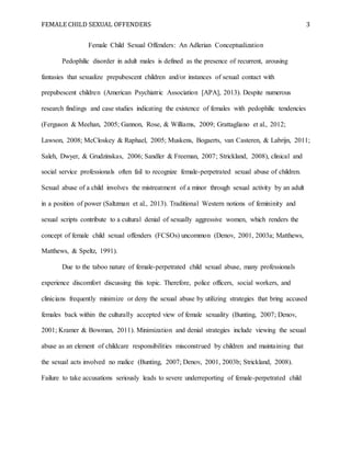 FEMALE CHILD SEXUAL OFFENDERS 3
Female Child Sexual Offenders: An Adlerian Conceptualization
Pedophilic disorder in adult males is defined as the presence of recurrent, arousing
fantasies that sexualize prepubescent children and/or instances of sexual contact with
prepubescent children (American Psychiatric Association [APA], 2013). Despite numerous
research findings and case studies indicating the existence of females with pedophilic tendencies
(Ferguson & Meehan, 2005; Gannon, Rose, & Williams, 2009; Grattagliano et al., 2012;
Lawson, 2008; McCloskey & Raphael, 2005; Muskens, Bogaerts, van Casteren, & Labrijn, 2011;
Saleh, Dwyer, & Grudzinskas, 2006; Sandler & Freeman, 2007; Strickland, 2008), clinical and
social service professionals often fail to recognize female-perpetrated sexual abuse of children.
Sexual abuse of a child involves the mistreatment of a minor through sexual activity by an adult
in a position of power (Saltzman et al., 2013). Traditional Western notions of femininity and
sexual scripts contribute to a cultural denial of sexually aggressive women, which renders the
concept of female child sexual offenders (FCSOs) uncommon (Denov, 2001, 2003a; Matthews,
Matthews, & Speltz, 1991).
Due to the taboo nature of female-perpetrated child sexual abuse, many professionals
experience discomfort discussing this topic. Therefore, police officers, social workers, and
clinicians frequently minimize or deny the sexual abuse by utilizing strategies that bring accused
females back within the culturally accepted view of female sexuality (Bunting, 2007; Denov,
2001; Kramer & Bowman, 2011). Minimization and denial strategies include viewing the sexual
abuse as an element of childcare responsibilities misconstrued by children and maintaining that
the sexual acts involved no malice (Bunting, 2007; Denov, 2001, 2003b; Strickland, 2008).
Failure to take accusations seriously leads to severe underreporting of female-perpetrated child
 