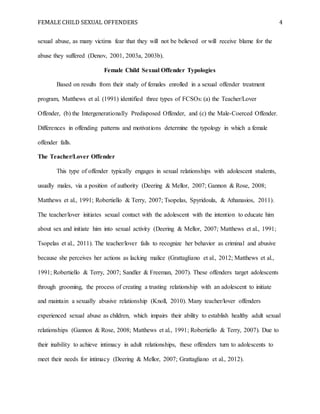 FEMALE CHILD SEXUAL OFFENDERS 4
sexual abuse, as many victims fear that they will not be believed or will receive blame for the
abuse they suffered (Denov, 2001, 2003a, 2003b).
Female Child Sexual Offender Typologies
Based on results from their study of females enrolled in a sexual offender treatment
program, Matthews et al. (1991) identified three types of FCSOs: (a) the Teacher/Lover
Offender, (b) the Intergenerationally Predisposed Offender, and (c) the Male-Coerced Offender.
Differences in offending patterns and motivations determine the typology in which a female
offender falls.
The Teacher/Lover Offender
This type of offender typically engages in sexual relationships with adolescent students,
usually males, via a position of authority (Deering & Mellor, 2007; Gannon & Rose, 2008;
Matthews et al., 1991; Robertiello & Terry, 2007; Tsopelas, Spyridoula, & Athanasios, 2011).
The teacher/lover initiates sexual contact with the adolescent with the intention to educate him
about sex and initiate him into sexual activity (Deering & Mellor, 2007; Matthews et al., 1991;
Tsopelas et al., 2011). The teacher/lover fails to recognize her behavior as criminal and abusive
because she perceives her actions as lacking malice (Grattagliano et al., 2012; Matthews et al.,
1991; Robertiello & Terry, 2007; Sandler & Freeman, 2007). These offenders target adolescents
through grooming, the process of creating a trusting relationship with an adolescent to initiate
and maintain a sexually abusive relationship (Knoll, 2010). Many teacher/lover offenders
experienced sexual abuse as children, which impairs their ability to establish healthy adult sexual
relationships (Gannon & Rose, 2008; Matthews et al., 1991; Robertiello & Terry, 2007). Due to
their inability to achieve intimacy in adult relationships, these offenders turn to adolescents to
meet their needs for intimacy (Deering & Mellor, 2007; Grattagliano et al., 2012).
 