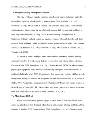FEMALE CHILD SEXUAL OFFENDERS 5
The Intergenerationally Predisposed Offender
This type of offender typically victimizes prepubescent children in her care and/or her
own children regardless of child gender (Gannon & Rose, 2008; Matthews et al., 1991;
Robertiello & Terry, 2007; Sandler & Freeman, 2007; Tsopelas et al., 2011). These offenders
tend to victimize children under the age of six, and are more likely to cause pain and harm to
those they abuse (Robertiello & Terry, 2007). Characteristically, Intergenerationally
Predisposed Offenders suffered violent and repetitive instances of sexual abuse by adult family
members during childhood, which persisted for several years (Deering & Mellor, 2007; Gannon
& Rose, 2008; Matthews et al., 1991; Robertiello & Terry, 2007; Sandler & Freeman, 2007;
Tsopelas et al., 2011).
As a result of severe, prolonged abuse, these offenders experience distorted thinking,
emotional instability, low self-esteem, feelings of persecution, and extreme distrust of others
(Gannon & Rose, 2008; Grattagliano et al., 2012; Robertiello et al., 2007). The aforementioned
psychological symptoms create difficulty in establishing appropriate sexual relationships in
adulthood (Robertiello et al., 2007). Consequently, these women may victimize children in order
to experience feelings of intimacy and acceptance that their adult relationships lack (Deering &
Mellor, 2007). Additionally, Intergenerationally Predisposed Offenders view sexual abuse as an
inevitable part of every child’s life, and, therefore, may abuse children in an attempt to ‘protect’
them from sexual abuse at the hands of others (Matthews, et al., 1991).
The Male-Coerced Offender
Male-Coerced Offenders typically engage in sexual abuse of their own children under
duress and intimidation from dominant, often abusive, male partners (Deering & Mellor, 2007;
Ferguson & Meehan, 2005; Gannon & Rose, 2008; Grattagliano et al., 2012; Matthews et al.,
 