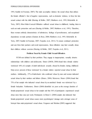 FEMALE CHILD SEXUAL OFFENDERS 6
1991; Sandler & Freeman, 2007). The male accomplice initiates the sexual abuse then utilizes
the female offender’s fear of negative repercussions, such as domestic violence, to force her into
sexual contact with the child (Deering & Mellor, 2007; Matthews et al., 1991; Robertiello &
Terry, 2007). Most Male-Coerced Offenders suffered sexual abuse in childhood, leading them to
seek out male protection and care (Deering & Mellor, 2007; Matthews et al., 1991). Therefore,
these women embody characteristics of submission, feelings of powerlessness, and exceptional
dependence on male partners (Gannon & Rose, 2008; Matthews et al., 1991; Robertiello &
Terry, 2007; Sandler & Freeman, 2007; Tsopelas et al., 2011). To ensure continued protection
and care from their partners and avoid repercussions, these offenders may later sexually abuse
their children without coercion (Deering & Mellor, 2007; Tsopelas et al., 2011).
Problem Faced by Female Child Sexual Offenders
FCSOs are defined by their problem: They engage in inappropriate, sexually abusive
relationships with children and adolescents. Denov (2003b, 2004) found that a female relative
victimized 64% of a sample of adult individuals sexually abused by females during childhood.
Sixty-seven percent of those victimized by a female relative reported sexual abuse by their
mothers. Additionally, 57% of individuals who confirmed abuse by men and women indicated
sexual abuse by their mothers and fathers (Denov, 2004). Moreover, Denov (2004) found that
75% of her sample who indicated sexual abuse by an unrelated female was victimized by a
female babysitter. Furthermore, Denov (2004) identified six years as the average duration of
female-perpetrated sexual abuse in her sample and that 36% of participants experienced sexual
abuse more than once per week. Participants in Denov’s (2004) sample also indicated that
female-perpetrated sexual abuse causes more psychological damage and a stronger sense of
betrayal than male-perpetrated sexual abuse. Ferguson and Meehan (2005) suggested that
 