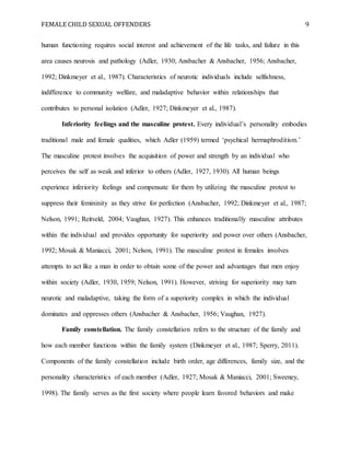 FEMALE CHILD SEXUAL OFFENDERS 9
human functioning requires social interest and achievement of the life tasks, and failure in this
area causes neurosis and pathology (Adler, 1930; Ansbacher & Ansbacher, 1956; Ansbacher,
1992; Dinkmeyer et al., 1987). Characteristics of neurotic individuals include selfishness,
indifference to community welfare, and maladaptive behavior within relationships that
contributes to personal isolation (Adler, 1927; Dinkmeyer et al., 1987).
Inferiority feelings and the masculine protest. Every individual’s personality embodies
traditional male and female qualities, which Adler (1959) termed ‘psychical hermaphroditism.’
The masculine protest involves the acquisition of power and strength by an individual who
perceives the self as weak and inferior to others (Adler, 1927, 1930). All human beings
experience inferiority feelings and compensate for them by utilizing the masculine protest to
suppress their femininity as they strive for perfection (Ansbacher, 1992; Dinkmeyer et al., 1987;
Nelson, 1991; Reitveld, 2004; Vaughan, 1927). This enhances traditionally masculine attributes
within the individual and provides opportunity for superiority and power over others (Ansbacher,
1992; Mosak & Maniacci, 2001; Nelson, 1991). The masculine protest in females involves
attempts to act like a man in order to obtain some of the power and advantages that men enjoy
within society (Adler, 1930, 1959; Nelson, 1991). However, striving for superiority may turn
neurotic and maladaptive, taking the form of a superiority complex in which the individual
dominates and oppresses others (Ansbacher & Ansbacher, 1956; Vaughan, 1927).
Family constellation. The family constellation refers to the structure of the family and
how each member functions within the family system (Dinkmeyer et al., 1987; Sperry, 2011).
Components of the family constellation include birth order, age differences, family size, and the
personality characteristics of each member (Adler, 1927; Mosak & Maniacci, 2001; Sweeney,
1998). The family serves as the first society where people learn favored behaviors and make
 