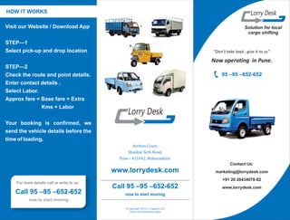 Solution for local
cargo shifting
Contact Us:
marketing@lorrydesk.com
+91 20 26434078-82
www.lorrydesk.com
Archies Court,
Shankar Seth Road,
Pune - 411042, Maharashtra.
© Copyright 2015, S. Logistics LLP
Terms and conditions apply
HOW IT WORKS
Visit our Website / Download App
STEP—1
Select pick-up and drop location
STEP—2
Check the route and point details.
Enter contact details .
Select Labor.
Approx fare = Base fare + Extra
Kms + Labor
Your booking is confirmed, we
send the vehicle details before the
time of loading.
Lorry Desk
Lorry Desk
Call 95 –95 –652-652
now to start moving
For more details call or write to us .
Call 95 –95 –652-652
now to start moving
95 –95 –652-652
“Don’t take load , give it to us”
Now operating in Pune.
www.lorrydesk.com
 