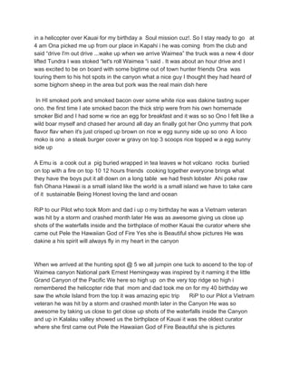 in a helicopter over Kauai for my birthday a Soul mission cuz!. So I stay ready to go at
4 am Ona picked me up from our place in Kapahi i he was coming from the club and
said “drive I'm out drive ...wake up when we arrive Waimea” the truck was a new 4 door
lifted Tundra I was stoked “let's roll Waimea “i said . It was about an hour drive and I
was excited to be on board with some bigtime out of town hunter friends Ona was
touring them to his hot spots in the canyon what a nice guy I thought they had heard of
some bighorn sheep in the area but pork was the real main dish here
In HI smoked pork and smoked bacon over some white rice was dakine tasting super
ono. the first time I ate smoked bacon the thick strip were from his own homemade
smoker Bid and I had some w rice an egg for breakfast and it was so so Ono I felt like a
wild boar myself and chased her around all day an finally got her Ono yummy that pork
flavor flav when it's just crisped up brown on rice w egg sunny side up so ono A loco
moko is ono a steak burger cover w gravy on top 3 scoops rice topped w a egg sunny
side up
A Emu is a cook out a pig buried wrapped in tea leaves w hot volcano rocks buriied
on top with a fire on top 10 12 hours friends cooking together everyone brings what
they have the boys put it all down on a long table we had fresh lobster Ahi poke raw
fish Ohana Hawaii is a small island like the world is a small island we have to take care
of it sustainable Being Honest loving the land and ocean
RiP to our Pilot who took Mom and dad i up o my birthday he was a Vietnam veteran
was hit by a storm and crashed month later He was as awesome giving us close up
shots of the waterfalls inside and the birthplace of mother Kauai the curator where she
came out Pele the Hawaiian God of Fire Yes she is Beautiful show pictures He was
dakine a his spirit will always fly in my heart in the canyon
When we arrived at the hunting spot @ 5 we all jumpin one tuck to ascend to the top of
Waimea canyon National park Ernest Hemingway was inspired by it naming it the little
Grand Canyon of the Pacific We here so high up on the very top ridge so high i
remembered the helicopter ride that mom and dad took me on for my 40 birthday we
saw the whole Island from the top it was amazing epic trip RiP to our Pilot a Vietnam
veteran he was hit by a storm and crashed month later in the Canyon He was so
awesome by taking us close to get close up shots of the waterfalls inside the Canyon
and up in Kalalau valley showed us the birthplace of Kauai it was the oldest curator
where she first came out Pele the Hawaiian God of Fire Beautiful she is pictures
 