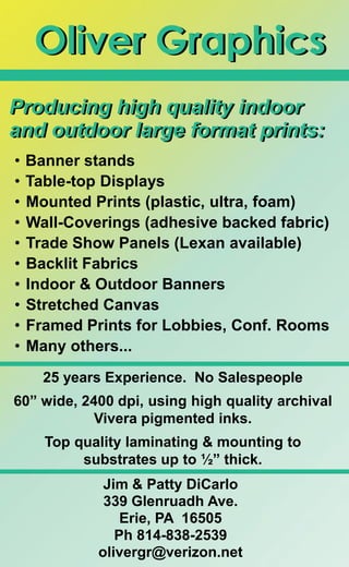 Jim & Patty DiCarlo
339 Glenruadh Ave.
Erie, PA 16505
Ph 814-838-2539
olivergr@verizon.net
Producing high quality indoor
and outdoor large format prints:
Oliver Graphics
• Banner stands
• Table-top Displays
• Mounted Prints (plastic, ultra, foam)
• Wall-Coverings (adhesive backed fabric)
• Trade Show Panels (Lexan available)
• Backlit Fabrics
• Indoor & Outdoor Banners
• Stretched Canvas
• Framed Prints for Lobbies, Conf. Rooms
• Many others...
25 years Experience. No Salespeople
60” wide, 2400 dpi, using high quality archival
Vivera pigmented inks.
Top quality laminating & mounting to
substrates up to ½” thick.
Producing high quality indoor
and outdoor large format prints:
Oliver Graphics
 