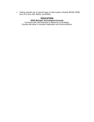 • Testing required use of several types of data busses including Mil-Std-1553B,
Arinc 573, Arinc 429, RS232, and RS422.
EDUCATION
BSEE Michigan Technological University
Curriculum with main emphasis on electronic circuit design.
Courses also taken in computer organization and communications.
 