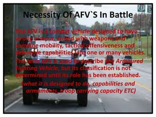 Necessity Of AFV`S In Battle
The AFV is a combat vehicle designed to have
strong armour, armed with weapons and
combine mobility, tactical offensiveness and
defensive capabilities into one or many vehicles.
The term AFV is used to describe any Armoured
Fighting Vehicle, but its classification is not
determined until its role has been established.
(what it is designed to do, capabilities and
armaments, troop carrying capacity ETC)
 