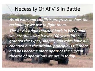 Necessity Of AFV`S In Battle
As all wars and conflicts progress so does the
technology we use to fight them.
The AFV`S origins started back in WW1 and
we are still using it over 100 years later,
granted the types, shapes, and roles have all
changed but the original principle is till there
and has become more apart of the current
theatre of operations we are in today.
 
