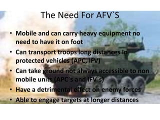 The Need For AFV`S
• Mobile and can carry heavy equipment no
need to have it on foot
• Can transport troops long distances In
protected vehicles (APC, IFV)
• Can take ground not always accessible to non
mobile units (APC`s and IFV`s)
• Have a detrimental effect on enemy forces
• Able to engage targets at longer distances
 