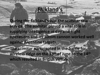 Falkland's
During the Falkland's war the scimitar saw
service. The scimitar played a vital role in
supplying intelligence in day and night
operations and its 30mm cannon worked well
against Argentine targets.
The scimitar participated in the battle for
wireless ridge on the 13th of June to the 14th
which resulted in British victory.
 