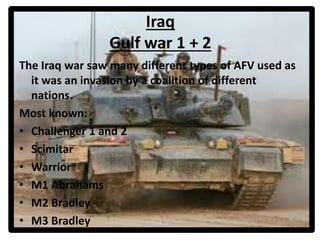 Iraq
Gulf war 1 + 2
The Iraq war saw many different types of AFV used as
it was an invasion by a coalition of different
nations.
Most known:
• Challenger 1 and 2
• Scimitar
• Warrior
• M1 Abrahams
• M2 Bradley
• M3 Bradley
 