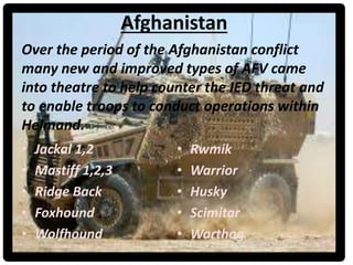 Afghanistan
• Jackal 1,2
• Mastiff 1,2,3
• Ridge Back
• Foxhound
• Wolfhound
• Rwmik
• Warrior
• Husky
• Scimitar
• Warthog
Over the period of the Afghanistan conflict
many new and improved types of AFV came
into theatre to help counter the IED threat and
to enable troops to conduct operations within
Helmand.
 