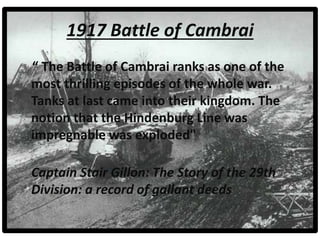 “ The Battle of Cambrai ranks as one of the
most thrilling episodes of the whole war.
Tanks at last came into their kingdom. The
notion that the Hindenburg Line was
impregnable was exploded"
Captain Stair Gillon: The Story of the 29th
Division: a record of gallant deeds
1917 Battle of Cambrai
 