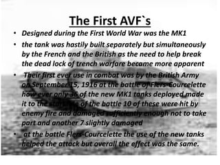 The First AVF`s
• Designed during the First World War was the MK1
• the tank was hastily built separately but simultaneously
by the French and the British as the need to help break
the dead lock of trench warfare became more apparent
• Their first ever use in combat was by the British Army
on September 15, 1916 at the battle of Flers-Courcelette
how ever only 36 of the new MK1 tanks deployed made
it to the start line of the battle 10 of these were hit by
enemy fire and damaged sufficiently enough not to take
part and another 7 slightly damaged
• at the battle Flers-Courcelette the use of the new tanks
helped the attack but overall the effect was the same.
 