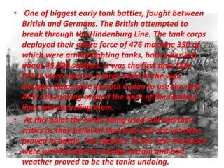 • One of biggest early tank battles, fought between
British and Germans. The British attempted to
break through the Hindenburg Line. The tank corps
deployed their entire force of 476 machine 350 of
which were armed fighting tanks, both sides lost
about 45,000 soldiers. It was the first time that
AFV`S were used on a large scale of the war.
Douglas Haig came up with a plan to use the new
AFV`s by moving around the back of the German
lines and encircling them.
• At this point the tanks being used still had their
critics as they believed that they had not yet been
proved in battle. The skeptics' of the new machines
were well founded as muddy terrain and bad
weather proved to be the tanks undoing.
 