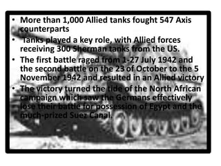 • More than 1,000 Allied tanks fought 547 Axis
counterparts
• Tanks played a key role, with Allied forces
receiving 300 Sherman tanks from the US.
• The first battle raged from 1-27 July 1942 and
the second battle on the 23 of October to the 5
November 1942 and resulted in an Allied victory
• The victory turned the tide of the North African
campaign which saw the Germans effectively
lose their battle for possession of Egypt and the
much-prized Suez Canal.
 