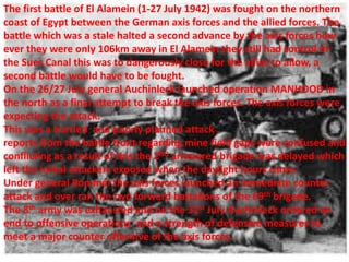 The first battle of El Alamein (1-27 July 1942) was fought on the northern
coast of Egypt between the German axis forces and the allied forces. The
battle which was a stale halted a second advance by the axis forces how
ever they were only 106km away in El Alamein they still had control of
the Sues Canal this was to dangerously close for the allies to allow, a
second battle would have to be fought.
On the 26/27 July general Auchinleck launched operation MANHOOD in
the north as a final attempt to break the axis forces. The axis forces were
expecting the attack.
This was a hurried and poorly planned attack .
reports from the battle front regarding mine field gaps were confused and
conflicting as a result of this the 2ND armoured brigade was delayed which
left the initial attackers exposed when the daylight hours came.
Under general Rommel the axis forces launched an immediate counter
attack and over ran the two forward battalions of the 69th brigade.
The 8th army was exhausted and on the 31st July Auchinleck ordered an
end to offensive operations and a strength of defensive measures to
meet a major counter offensive of the axis forces.
 