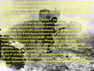 Auchinleck was replaced by LT General Montgomery, his plan was to use light
infantry to advance across the minefields (Operation Lightfoot) which would
allow engineers to open up to routes for armoured vehicles to get through.
Once though the armoured units would reform whilst the infantry defeated
the initial axis defences.
On the night of October 23 1942 “Monty's” plan began he started with a five
hour bombardment of the axis forces whilst behind this the engineers
cleared the land mines by 2.00am the armoured advance began however
progress was slow as traffic jams developed. Though their advance was
bogged down the British forces defeated these assaults and the first major
tan k battle of the assault was fought. Having made a gap of six miles wide
“Monty” began to push more forces through into the offensive.
At this point Rommel's army was stretched with only three days of fuel
remaining. Even after moving fuel reserves up from the south Rommel found
that he even lacked the fuel to withdraw.
On the 4th of November “Monty” launched his final assaults with the 1st, 7th
and 10th armoured divisions clearing the axis lines. After the battle of El
Alamein Rommel's armoured units effectively ceased to exist and the battle
was won.
 