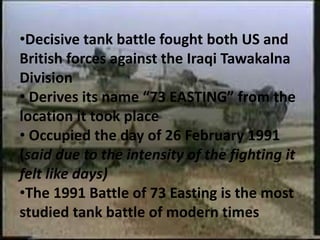 •Decisive tank battle fought both US and
British forces against the Iraqi Tawakalna
Division
• Derives its name “73 EASTING” from the
location it took place
• Occupied the day of 26 February 1991
(said due to the intensity of the fighting it
felt like days)
•The 1991 Battle of 73 Easting is the most
studied tank battle of modern times
 