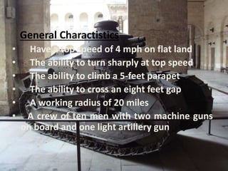 General Charactistics
• Have a top speed of 4 mph on flat land
• The ability to turn sharply at top speed
• The ability to climb a 5-feet parapet
• The ability to cross an eight feet gap
• A working radius of 20 miles
• A crew of ten men with two machine guns
on board and one light artillery gun
 