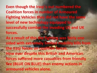 Even though the Iraqi`s out numbered the
Coalition forces in number of Armoured
Fighting Vehicles they did not have the same
level of new technology equipped to
successfully combat the invading US and UK
forces.
As a result of this the fighting was fairly one
sided with extremely limited mobility kills from
the Iraqi forces on coalition forces.
How ever despite this British and American
forces suffered more casualties from friendly
fire (BLUE ON BLUE) than enemy actions in
armoured vehicles alone.
 