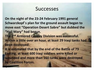 Successes
On the night of the 23-24 February 1991 general
Schwarzkopf`s plan for the ground assault began to
move east “Operation Desert Sabre” but dubbed the
“Hail Mary” had begun.
The 2nd Armored Cavalry Division was successful.
Within a little over an hour, at least 29 Iraqi tanks had
been destroyed.
It is estimated that by the end of the Battle of 73
Easting, at least 600 Iraqi soldiers were killed or
wounded and more than 160 tanks were destroyed
by Coalition Forces.
.
 
