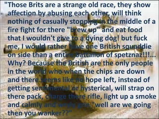 "Those Brits are a strange old race, they show
affection by abusing each other, will think
nothing of casually stopping in the middle of a
fire fight for there "brew up" and eat food
that I wouldn't give to a dying dog! but fuck
me, I would rather have one British squaddie
on side than a entire battalion of spetznaz!!!...
Why? Because the British are the only people
in the world who when the chips are down
and there seems like no hope left, instead of
getting sentimental or hysterical, will strap on
there pack, charge there rifle, light up a smoke
and calmly and wryly grin "well are we going
then you wanker??"
 