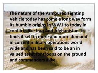 The nature of the Armoured Fighting
Vehicle today has come a long way form
its humble origins in WW1 to today in
conflicts like Iraq And Afghanistan. It
finds it self in more and more demand
in current military operations world
wide and has been said to be an in
valued asset for troops on the ground
and commanders alike.
 