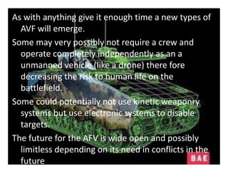 As with anything give it enough time a new types of
AVF will emerge.
Some may very possibly not require a crew and
operate completely independently as an a
unmanned vehicle (like a drone) there fore
decreasing the risk to human life on the
battlefield.
Some could potentially not use kinetic weaponry
systems but use electronic systems to disable
targets.
The future for the AFV is wide open and possibly
limitless depending on its need in conflicts in the
future
 