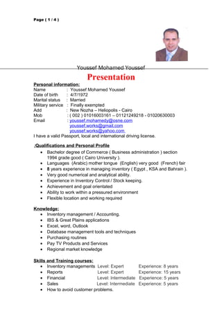 Page ( 1 / 4 )
Youssef Mohamed Youssef
Presentation
Personal information:
Name : Youssef Mohamed Youssef
Date of birth : 4/7/1972
Marital status : Married
Military service : Finally exempted
Add : New Nozha – Heliopolis - Cairo
Mob : ( 002 ) 01016003161 – 01121249218 - 01020630003
Email : youssef.mohamedy@osne.com
youssef.works@gmail.com
youssef.works@yahoo.com
I have a valid Passport, local and international driving license.
Qualifications and Personal Profile:
• Bachelor degree of Commerce ( Business administration ) section
1994 grade good ( Cairo University ).
• Languages (Arabic) mother tongue (English) very good (French) fair
• 8 years experience in managing inventory ( Egypt , KSA and Bahrain ).
• Very good numerical and analytical ability.
• Experience in Inventory Control / Stock keeping.
• Achievement and goal orientated
• Ability to work within a pressured environment
• Flexible location and working required
Knowledge:
• Inventory management / Accounting.
• IBS & Great Plains applications
• Excel, word, Outlook
• Database management tools and techniques
• Purchasing routines
• Pay TV Products and Services
• Regional market knowledge
Skills and Training courses:
• Inventory managements Level: Expert Experience: 8 years
• Reports Level: Expert Experience: 15 years
• Financial Level: Intermediate Experience: 5 years
• Sales Level: Intermediate Experience: 5 years
• How to avoid customer problems.
 