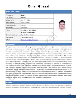Omar Ghazal 
OG-1 
PERSONAL DETAILS First Name: 
Omar 
Last Name: 
Ghazal Date of Birth: 
July 17th 1981 Place of Birth: 
Zarqa, Jordan Material Status: 
Married Nationality: 
Jordanian Phone: 
+(966)-54-006-4214 
+(962)-79-554-7377 Current residence: 
Riyadh, Saudi Arabia Visa Status: 
Transferable Iqama E-Mail: 
Omar.Ghazal@outlook.com 
Objective: 
Throughout my previous experience I managed to shift my primary focus from being the expert with a single product, technology, or solution space to growing broad integration skills across multiple technologies including datacenter, identity and security, Cloud, Virtualization, Communication, System Management, Messaging and Collaboration in extremely complex environments. I am aiming to connect the solutions I envision to the business and measure impact to the bottom line of the company articulating technology Investment potential and bridging the gap between organizations business objectives and technology capabilities. I am Interested in leveraging my abstract technical, architectural, sales and thinking skills and employing strong architectural process skills to create innovative solutions for the largest organizations in the world. Also want to advice the local practice on the lighthouse projects they should be involved in. Targeting having first-hand technical and business knowledge of the roadmaps for the broadest and most innovative technology stack available in today and tomorrow’s marketplace to Accelerating adoption of cutting- edge IT solutions to achieve customer satisfaction and reference accounts / case studies for future business in terms of developing tangible healthy sustainable pipelines. I am aiming to continue successfully managed utilizing my in- depth knowledge of region, market and customers Datacenter industry standards and IT strategies provided with good record of mitigating technology risks and reducing its impacts on business opportunities and leveraging reference able satisfied customers’ base in the course of increasing business value proposition which results in driving higher incremental revenue values and market shares while maintaining low sales-costs. 
Profile: 
Dedicated and solutions-focused IT professional offering more than 10 years of experience spanning the operation, delivery and installation, consulting, design, presales, project management, sales and business projection of cutting-  