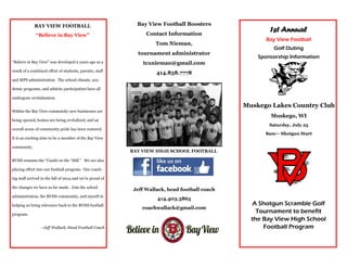 A Shotgun Scramble Golf
Tournament to benefit
the Bay View High School
Football Program
1st Annual
Bay View Football
Golf Outing
Sponsorship Information
Muskego Lakes Country Club
Muskego, WI
Saturday, July 25
8am— Shotgun Start
BAY VIEW FOOTBALL
“Believe in Bay View”
Bay View Football Boosters
Contact Information
Tom Nieman,
tournament administrator
tcxnieman@gmail.com
414.858.7778
BAY VIEW HIGH SCHOOL FOOTBALL
Jeff Wallack, head football coach
414.403.3865
coachwallack@gmail.com
“Believe in Bay View” was developed 2 years ago as a
result of a combined effort of students, parents, staff
and MPS administration. The school climate, aca-
demic programs, and athletic participation have all
undergone revitalization.
Within the Bay View community new businesses are
being opened, homes are being revitalized, and an
overall sense of community pride has been restored.
It is an exciting time to be a member of the Bay View
community.
BVHS remains the “Castle on the “Hill.” We are also
placing effort into our football program. Our coach-
ing staff arrived in the fall of 2014 and we’re proud of
the changes we have so far made. Join the school
administration, the BVHS community, and myself in
helping us bring relevance back to the BVHS football
program.
~Jeff Wallack, Head Football Coach
 