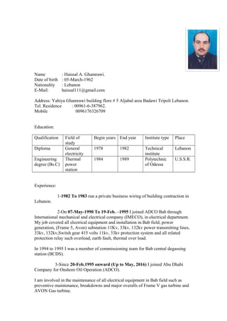 Name : Haissal A. Ghamrawi.
Date of birth : 05-March-1962
Nationality : Lebanon
E-Mail: haissal111@gmail.com
Address: Yahiya Ghamrawi building flore # 5 Aljabal area Badawi Tripoli Lebanon.
Tel. Residence : 00961-6-387962.
Mobile 0096176326709
Education:
Qualification Field of
study
Begin years End year Institute type Place
Diploma General
electricity
1978 1982 Technical
institute
Lebanon
Engineering
degree (Bs.C)
Thermal
power
station
1984 1989 Polytechnic
of Odessa
U.S.S.R.
Experience:
1-1982 To 1983 run a private business wiring of building contraction in
Lebanon.
2-On 07-May-1990 To 19-Feb. –1995 I joined ADCO Bab through
International mechanical and electrical company (IMECO), in electrical department.
My job covered all electrical equipment and installation in Bab field, power
generation, (Frame 5, Avon) substation 11Kv, 33kv, 132kv power transmitting lines,
33kv, 132kv,Switsh gear 415 volts 11kv, 33kv protection system and all related
protection relay such overload, earth fault, thermal over load.
In 1994 to 1995 I was a member of commissioning team for Bab central degassing
station (BCDS).
3-Since 20-Feb.1995 onward (Up to May, 2016) I joined Abu Dhabi
Company for Onshore Oil Operation (ADCO).
I am involved in the maintenance of all electrical equipment in Bab field such as
preventive maintenance, breakdowns and major overalls of Frame V gas turbine and
AVON Gas turbine.
 