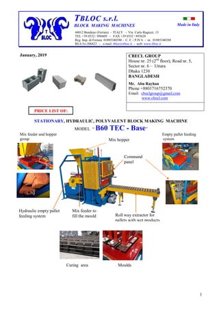 Made in Italy
1
TTBBLLOOCC ss..rr..ll..
BLOCK MAKING MACHINES
44012 Bondeno (Ferrara) - ITALY - Via Carlo Ragazzi, 13
TEL +39 0532 / 896609 - FAX +39 0532 / 893628
Reg. Imp. di Ferrara 01885340388 - C. F. / P.IVA - nr. 01885340388
REA Fe-206822 - e-mail: tbloc@tbloc.it - web: www.tbloc.it
January, 2019
PRICE LIST OF:
STATIONARY, HYDRAULIC, POLYVALENT BLOCK MAKING MACHINE
MODEL “ B60 TEC - Base”
Mix feeder and hopper Empty pallet feeding
group system
Curing area Moulds
CBECL GROUP
House nr. 25 (2nd
floor), Road nr. 5,
Sector nr. 6 – Uttara
Dhaka 1230
BANGLADESH
Mr. Abu Rayhan
Phone +8801716752370
Email: cbeclgroup@gmail.com
www.cbecl.com
Roll way extractor for
pallets with wet products
Hydraulic empty pallet
feeding system
Command
panel
Mix hopper
Mix feeder to
fill the mould
 
