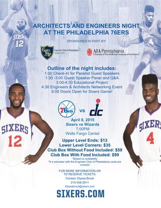  
76ers vs. Xxxxxxx
Saturday,
Xxxxx 00th
2014
# OF TICKETS
______ Club Box 15
PRICE
rr$90 Club Box 15
TOTAL
AMOUNT:$_______
All orders are subject to availability and are non-refundable.
Method of Payment: rrCash rrCredit Card rrCheck (make checks payable to Philadelphia 76ers )
rrPlease charge: rrVisa rrMasterCard rrDiscover rrAMX rrRevolution
CC# _____________________________________ EXP. Date ________________________ SIC Code _________________
Name Phone ( )
April 8, 2015
Sixers vs Wizards
7:00PM
Wells Fargo Center
vs
Outline of the night includes:
1:00 Check-In for Panelist Guest Speakers
1:30 -3:00 Guest Speaker Panel and Q&A
3:00-4:30 Educational Project
4:30 Engineers & Architects Networking Event
6:00 Doors Open for Sixers Game!
Upper Level Ends: $13
Lower Level Corners: $35
Club Box Without Food Included: $59
Club Box With Food Included: $99
*Based on availability
*If a volunteer with the Engineer Club of Philadelphia costs are
covered
FOR MORE INFORMATION OR
TO RESERVE TICKETS:
Contact: Elyssa Brock
215-558-2811
Elyssabrock@sixers.com
ARCHITECTS AND ENGINEERS NIGHT
AT THE PHILADELPHIA 76ERS
SPONSORED IN PART BY:
 