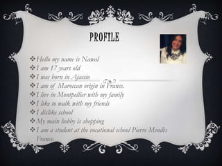PROFILE
Hello my name is Nawal
I am 17 years old
I was born in Ajaccio
I am of Maroccan origin in France.
I live in Montpellier with my family
I like to walk with my friends
I dislike school
My main hobby is shopping
I am a student at the vocational school Pierre Mendès
France.
 