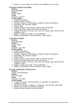  Perform as a team member in allocating and coordinating the work flow
PT BANK SYARIAH MANDIRI
Division
Micro Department
Position
Analyst Officer
Period
Oct 2009 – Apr 2011
Job Description
 Gathering information
 Reading financial briefings
 Assessing, analysing and interpreting complicated financial information
 Undertaking risk assessment analysis
 Visiting clients
 Keeping company credit exposures within set risk bearing limits
 Using credit scoring systems for small credit amounts
 Keeping knowledge of key issues up to date ( for example legal, market risk and
compliance issues )
 Helping to enhance the quality of credit applications
 Making recommendations about procedural / policy changes
PT BANK MANDIRI
Division
Micro Department
Position
Analyst Officer
Period
Oct 2006 – Sept 2009
Job Description
 Gathering information
 Reading financial briefings
 Assessing, analysing and interpreting complicated financial information
 Undertaking risk assessment analysis
 Visiting clients
 Keeping company credit exposures within set risk bearing limits
 Using credit scoring systems for small credit amounts
 Keeping knowledge of key issues up to date ( for example legal, market risk and
compliance issues )
 Helping to enhance the quality of credit applications
 Making recommendations about procedural / policy changes
PT FABA INDONESIA CONSULTANT
Division
Training and Development
Position
Senior Consultant
Period
Sept 2004 – Oct 2006
Job Description
 Carrying out research and data collection to understand the organization
 Conducting analysis
 Interviewing the client’s employees, management team and other stake holders
 Running focus groups and facilitating workshops
 Preparing business proposals and presentations
 