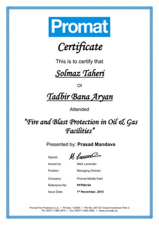 Promat Fire Protection LLC I PO Box: 123945 I Plot No. 597-921 Dubai Investment Park 2
Tel: 00971 4 885 3070 I Fax: 00971 4 885 3588 I www.promatfp.ae
Certificate
This is to certify that
Solmaz Taheri
Of
Tadbir Bana Aryan
Attended
“Fire and Blast Protection in Oil & Gas
Facilities”
Presented by: Prasad Mandava
Signed:
Issued by: Mark Lavender
Position: Managing Director
Company: Promat Middle East
Reference No: PFP00154
Issue Date: 1st
November, 2015
 