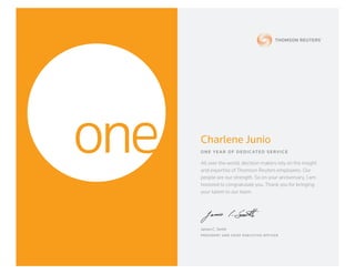 Charlene Junio
ONE YEAR OF DEDIC ATED SERVICE
All over the world, decision makers rely on the insight
and expertise of Thomson Reuters employees. Our
people are our strength. So on your anniversary, I am
honored to congratulate you. Thank you for bringing
your talent to our team.
James C. Smith
PRESIDENT AND CHIEF E XECUTIVE OFFICER
 