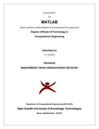 Documentation
On
MATLAB
Report submitted in partial fulfillment of the requirement of the award of the
Degree of Master of Technology in
Computational Engineering
Submitted on
(11-12-2013)
Submitted By
MANCHIREDDY VIKAS VARDHAN REDDY B61301007
Department of Computational Engineering (2013-2015)
Rajiv Gandhi University of Knowledge Technologies
Basar, Adilabad Dist – 504107
 