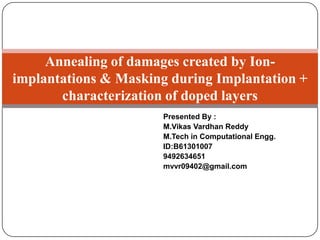 Annealing of damages created by Ionimplantations & Masking during Implantation +
characterization of doped layers
Presented By :
M.Vikas Vardhan Reddy
M.Tech in Computational Engg.
ID:B61301007
9492634651
mvvr09402@gmail.com

 