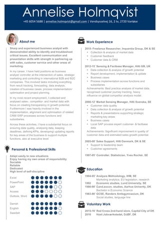 About me
Sharp and experienced business analyst with
demonstrated ability to identify and troubleshoot
critical issues. Excellent communication and
presentation skills with strength in partnering up
with sales, customer service and other areas of
marketing.
In my career, I have held positions as business
analyst/ controller at the intersection of sales, strategic
marketing and controlling in international B2B and B2C
companies. This involved tasks including everything
from result tracking, forecasting, data analysis,
creation of business cases, process implementation/
optimisation and project planning.
In my most recent employment, I collected and
analysed sales-, competitor- and market data with
focus on creating transparency in growth potential.
Furthermore I was heavily involved in the
implementation, alignment and optimisation of related
CRM/ ERP processes across functions and
subsidiaries.
Across these activities, I have a substantial focus on
ensuring data quality, analysing data, keeping
deadlines, defining KPIs, developing/ updating reports
for key areas of the business to support multiple
functions, also at executive level.
Personal & Professional Skills
Adapt easily to new situations
Enjoy having my own areas of responsibility
Sociable
Reliable
Dedicated
High level of self-discipline
Excel
PowerPoint
SAP
Access
Outlook, Word
Danish
English
Swedish
  
    Work Experience
2015- Freelance Researcher, Inquentia Group, DK & SE
• Collection & analysis of market data
• Customer feedback
• Customer data & CRM
2012-15’ Sensing & Factbase Manager, Hilti GB, UK
• Data collection & analysis of growth potential
• Report development, implementation & update
• Business cases
• Process implementation across functions and
subsidiaries
Achievements: Best practice analysis of market data,
recognised customer journey tracking, heavy
influence on global competitor analysis model.
2008-12’ Market Sensing Manager, Hilti Svenska, SE
• Customer data quality
• Data collection & analysis of growth potential
• Reports & presentations supporting strategic
marketing key areas
• Business cases
• Local SAP process expert customer- & factbase
data
Achievements: Significant improvement in quality of
customer data and estimated sales growth potential.
2005-08’ Sales Support, Hilti Danmark, DK & SE
• Support to leadership team
• Customer agreements
1997-05’ Controller, Statistician, Yves Rochér, SE
Education
1994-95’ Analysis Methodology, IHM, SE
Marketing analytics, EU legislation, research
1992 Economic studies, Lund University, SE
1986-90’ Cand.eocon. studies, Aarhus Univerity, DK
Bachelor in Economic Science
1983-86’ GCSE, Randers Amtsgymnasium, DK
Social studies, language line
Voluntary Work
2015-16’ Red Cross 2nd-hand store, Capital City of DK
2016 Host Jobværkstedet, DJØF, DK
Annelise Holmqvist	
  +45	
  6054	
  5688	
  |	
  annelise.holmqvist@gmail.com	
  |	
  Vendsysselvej	
  16,	
  2	
  tv,	
  2720	
  Vanløse	
  
 